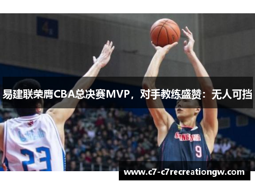 易建联荣膺CBA总决赛MVP，对手教练盛赞：无人可挡